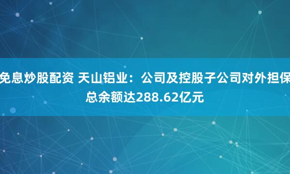 免息炒股配资 天山铝业：公司及控股子公司对外担保总余额达288.62亿元