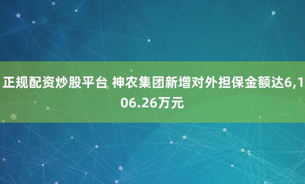 正规配资炒股平台 神农集团新增对外担保金额达6,106.26万元