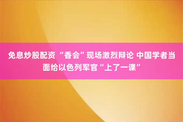 免息炒股配资 “香会”现场激烈辩论 中国学者当面给以色列军官“上了一课”