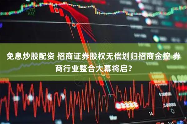免息炒股配资 招商证券股权无偿划归招商金控 券商行业整合大幕将启？