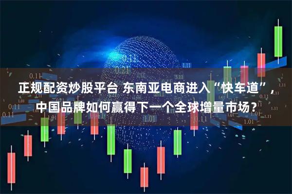 正规配资炒股平台 东南亚电商进入“快车道”，中国品牌如何赢得下一个全球增量市场？