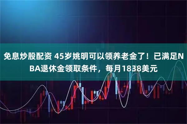 免息炒股配资 45岁姚明可以领养老金了！已满足NBA退休金领取条件，每月1838美元