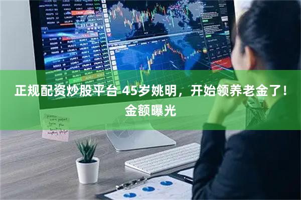 正规配资炒股平台 45岁姚明，开始领养老金了！金额曝光