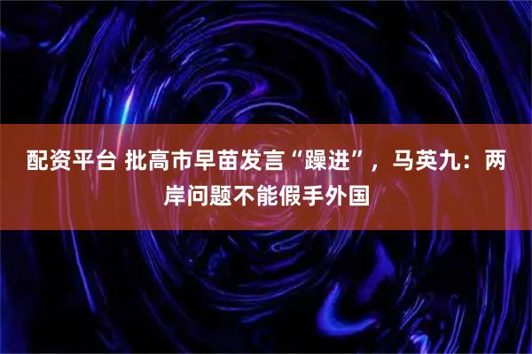 配资平台 批高市早苗发言“躁进”，马英九：两岸问题不能假手外国