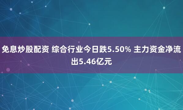 免息炒股配资 综合行业今日跌5.50% 主力资金净流出5.46亿元