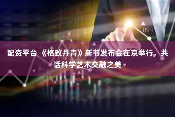 配资平台 《格致丹青》新书发布会在京举行，共话科学艺术交融之美