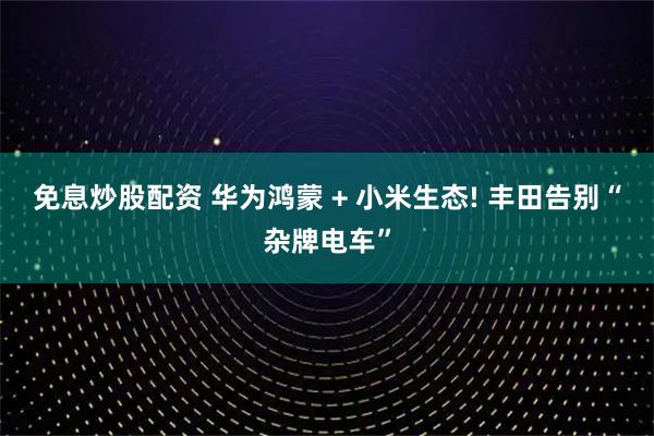 免息炒股配资 华为鸿蒙 + 小米生态! 丰田告别“杂牌电车”