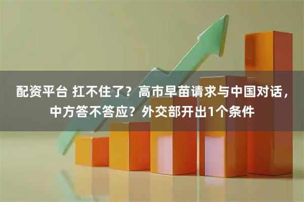 配资平台 扛不住了？高市早苗请求与中国对话，中方答不答应？外交部开出1个条件