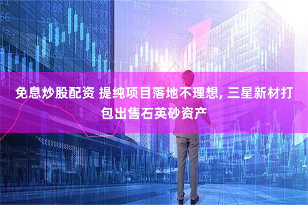 免息炒股配资 提纯项目落地不理想, 三星新材打包出售石英砂资产