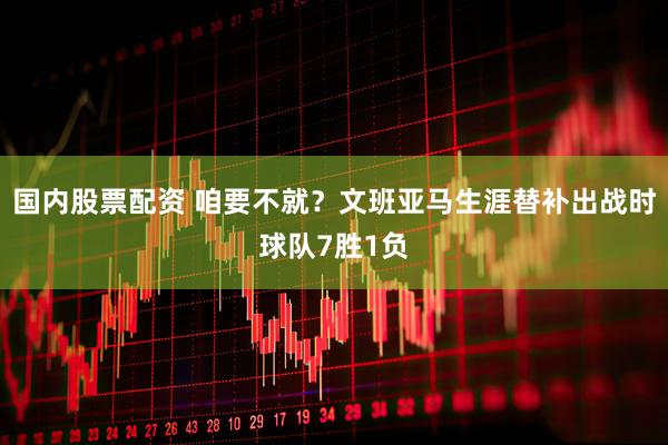 国内股票配资 咱要不就？文班亚马生涯替补出战时球队7胜1负