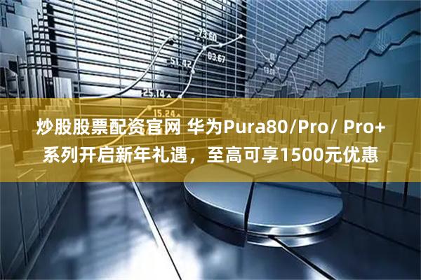 炒股股票配资官网 华为Pura80/Pro/ Pro+系列开启新年礼遇，至高可享1500元优惠