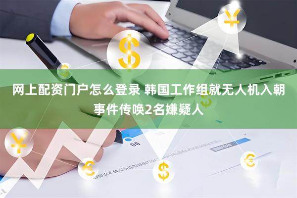 网上配资门户怎么登录 韩国工作组就无人机入朝事件传唤2名嫌疑人