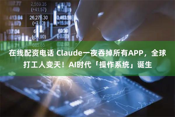 在线配资电话 Claude一夜吞掉所有APP，全球打工人变天！AI时代「操作系统」诞生