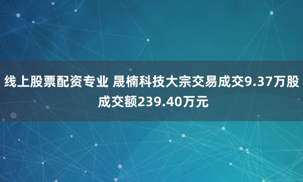 线上股票配资专业 晟楠科技大宗交易成交9.37万股 成交额239.40万元