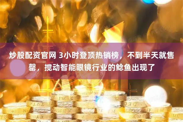 炒股配资官网 3小时登顶热销榜，不到半天就售罄，搅动智能眼镜行业的鲶鱼出现了