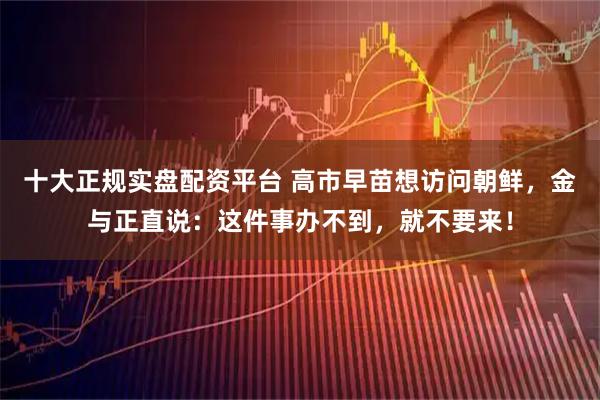 十大正规实盘配资平台 高市早苗想访问朝鲜，金与正直说：这件事办不到，就不要来！