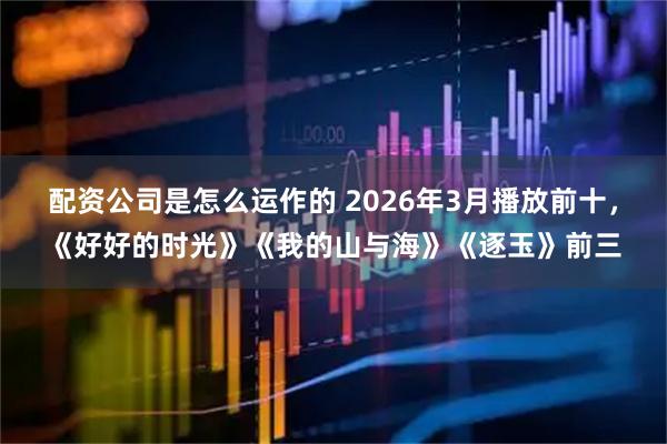 配资公司是怎么运作的 2026年3月播放前十，《好好的时光》《我的山与海》《逐玉》前三